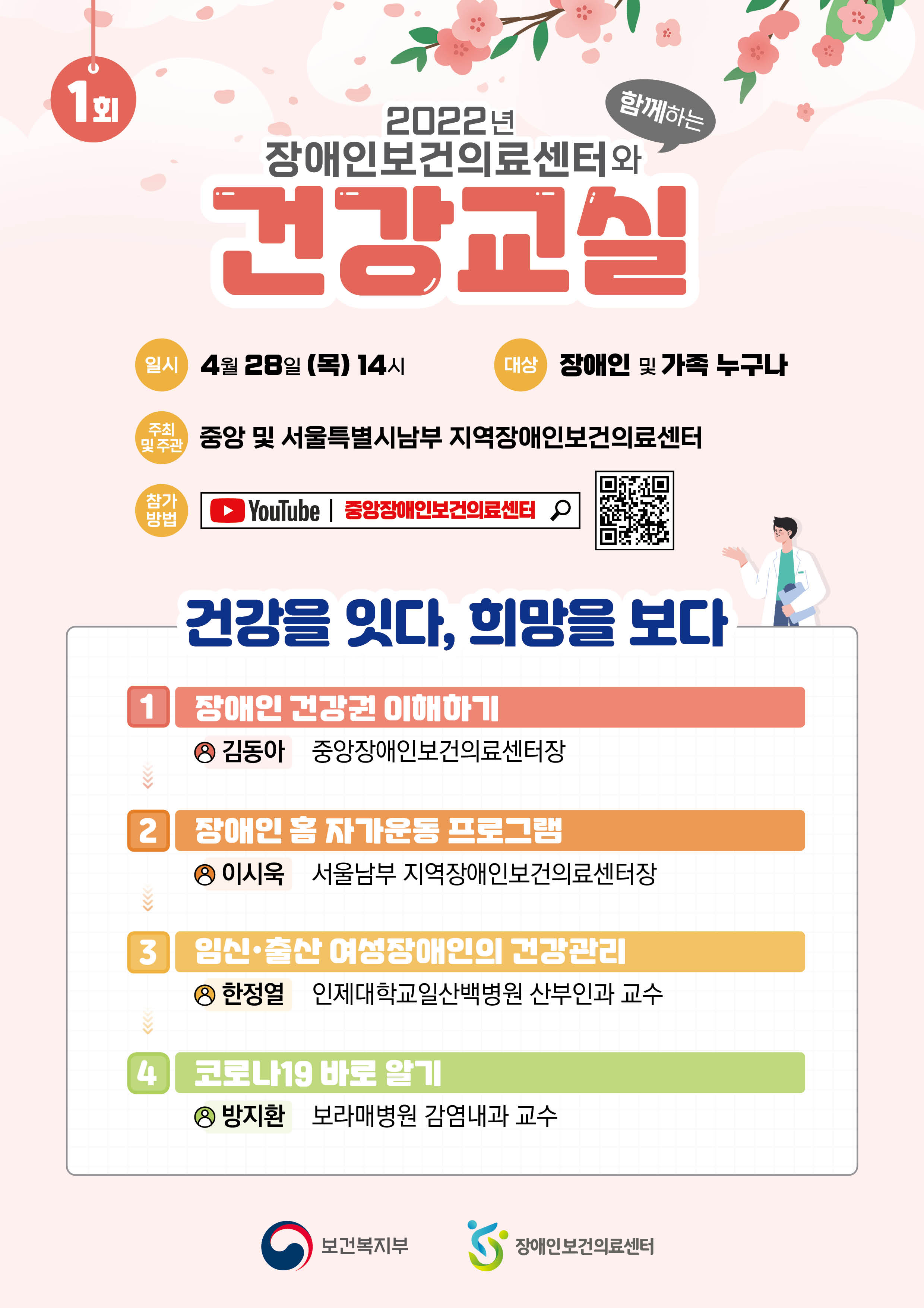 1회 2022년 장애인보건의료센터와 함께하는 건강교실 일시 4월28일 목 14시 대상 장애인 및 가족 누구나 주최 및 주관 중앙 및 서울특별시남부 지역장애인보건의료센터 참가 방법 유튜브 검색 : 중앙장애인보건의료센터 건강을 잇다, 희망을 보다 1 장애인 건강권 이해하기 김동아 중앙장애인보건의료센터장 2 장애인 홈 자가운동 프로그램 이시욱 서울남부 지역장애인보건의료센터장 3 임신, 출산 여성장애인의 건강관리 한정열 인제대학교일산백병원 산부인과 교수 4 코로나19 바로 알기 방지환 보라매병원 감염내과 교수  보건복지부, 지역장애인보건의료센터