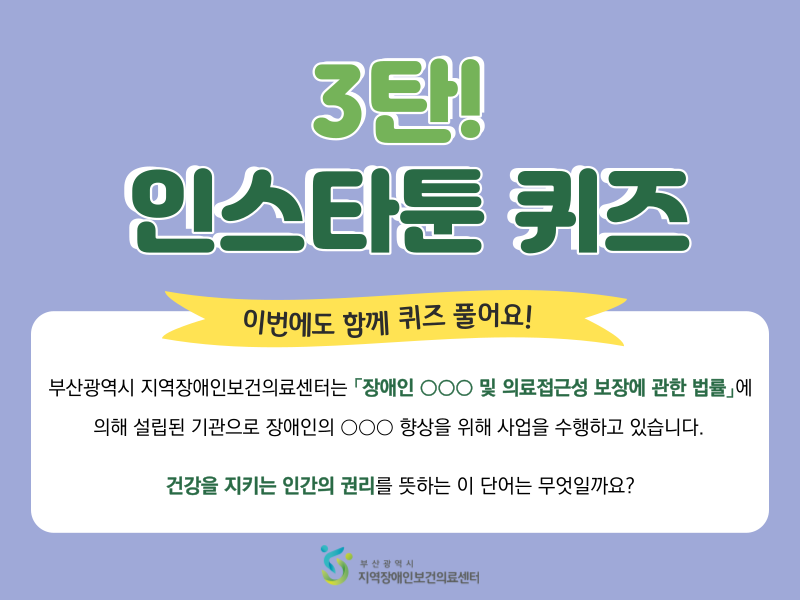3탄! 인스타툰 퀴즈 이번에도 함께 퀴즈 풀어요! 부산광역시 지역장애인보건의료센터는 장애인 ○○○ 및 의료접근성 보장에 관한 법률 에 의해 설립된 기관으로 장애인의 ○○○향상을 위해 사업을 수행하고 있습니다. 건강을 지키는 인간의 권리를 뜻하는 이 단어는 무엇일까요?
