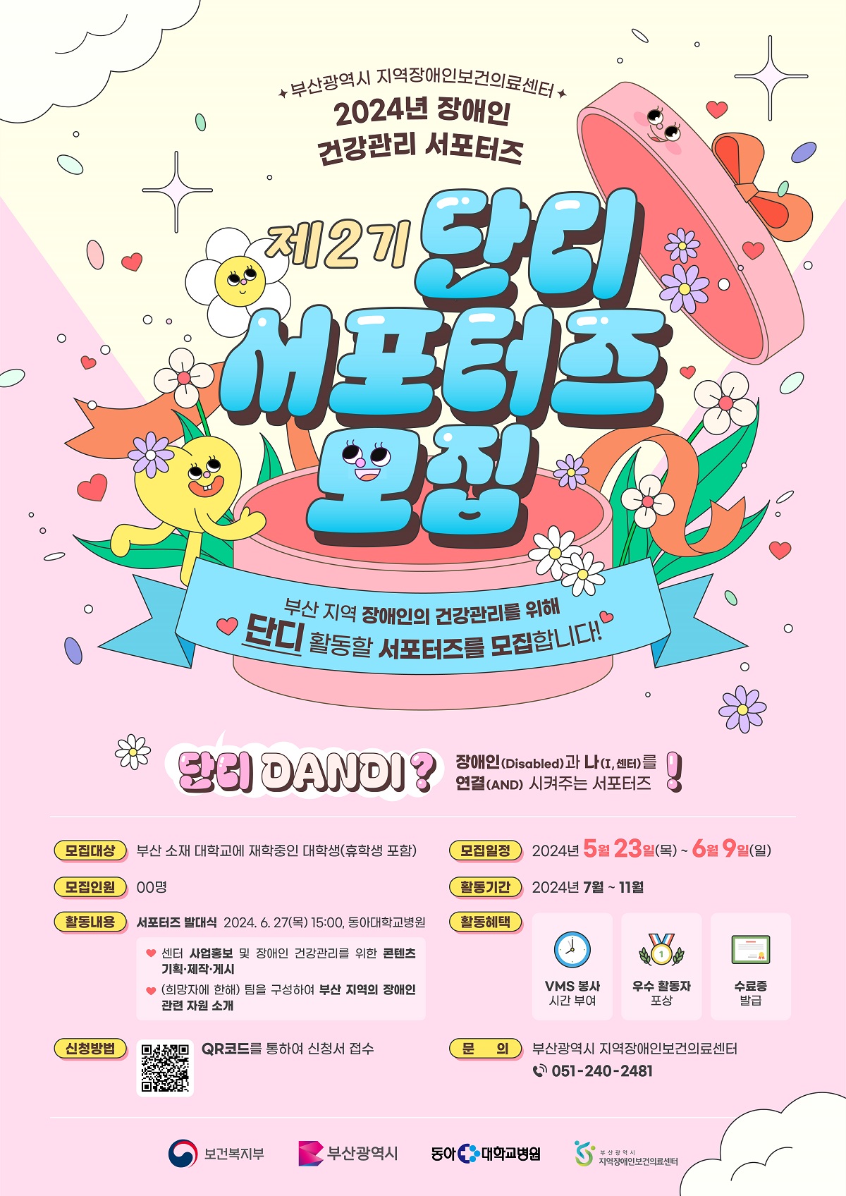 부산광역시 지역장애인보건의료센터 
2024년 장애인 건강관리 서포터즈
제2기 단디 서포터즈 모집

'부산 지역 장애인의 건강관리를 위해 단디 활동할 서포터즈를 모집합니다!'

단디 DANDI?
장애인(Disabled)과 나(I, 센터)를 연결(AND) 시켜주는 서포터즈!

* 모집대상 : 부산 소재 대학교에 재학중인 대학생(휴학생 포함)

* 모집인원 : 00명

* 활동내용 : 서포터즈 발대식 2024. 6. 27(목) 15:00, 동아대학교병원
 - 센터 사업홍보 및 장애인 건강관리를 위한 콘텐츠 기획· 제작· 게시
 - (희망자에 한해) 팀을 구성하여 부산 지역의 장애인 관련 자원 소개

* 신청방법 : QR코드를 통하여 신청서 접수

* 모집일정 : 2024년 5월 23일(목) ~ 6월 9일(일)

* 활동기간 : 2027년 7월 11월

* 활동혜택 : VMS 봉사 시간 부여, 우수 활동자 포상, 수료증 발급

* 문의 : 부산광역시 지역장애인보건의료센터 051-240-2481

보건복지부, 부산광역시, 동아 대학교 병원, 부산광역시 지역장애인보건의료센터