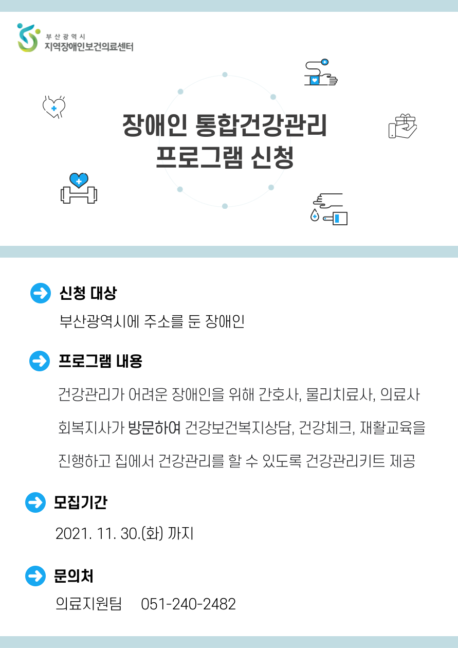 부산광역시 지역자앵인보건의료센터 장애인 통합건강관리 프로그램 신청 신청 대상 부산광역시에 주소를 둔 장애인 프로그램 내용 건강관리가 어려운 장애인을 위해 간호사, 물리치료사, 의료사 회복지사가 방문하여 건강보건복지상담, 건강체크, 재활교육을 진행하고 집에서 건강관리를 할 수 있도록 건강관리키트 제공 모집기간 2021. 11.30 화 까지 문의처 의료지원팀 051-240-2482 