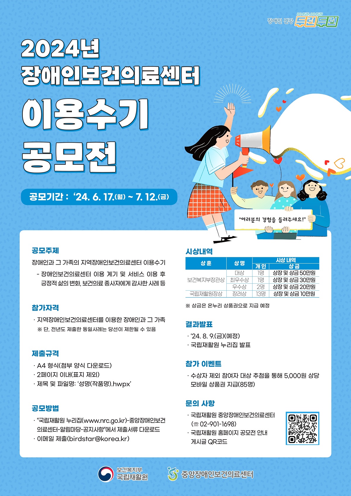 2024년 장애인보건의료센터 이용수기 공모전 
'여러분의 경험을 들려주세요!'

* 공모기간 : '24. 6. 17.(월) ~ 7. 12.(금)
* 공모주제 : 
· 장애인과 그 가족의 지역장애인보건의료센터 이용수기 
 - 장애인보건의료센터 이용 계기 및 서비스 이용 후 긍정적 삶의 변화, 보건의료 종사자에게 감사한 사례 등
* 참가자격 : 
· 지역장애인보건의료센터를 이용한 장애인과 그 가족 
※ 단, 전년도 제출한 동일사례는 당선이 제한될 수 있음

* 제출규격 : 
· A4 형식(첨부 양식 다운로드)
· 2페이지 이내(표지 제외)
· 제목 및 파일명 : '성명(작품명).hwpx'

* 공모방법
· '국립재활원 누리집(www.nrc.go.kr)-중앙장애인보건의료센터-알림마당-공지사항'에서 제출서류 다운로드
· 이메일 제출(birdstar@korea.kr) 

* 시상내역
- 보건복지부장관상(상훈), 대상(상명), 1명(시상 내역-개인), 상장 및 상금 50만원(시상 내역-상금)
- 보건복지부장관상(상훈), 최우수상(상명), 1명(시상 내역-개인), 상장 및 상금 30만원(시상 내역-상금)
- 보건복지부장관상(상훈), 우수상(상명), 2명(시상 내역-개인), 상장 및 상금 20만원(시상 내역-상금)
- 국립재활원장상(상훈), 장려상(상명), 13명(시상 내역-개인), 상장 및 상금 10만원(시상 내역-상금)
※ 상금은 온누리 상품권으로 지급 예정

* 결과발표
· '24. 8. 9. (금) (예정)
· 국립재활원 누리집 발표

* 참가 이벤트
· 수상자 제외 참여자 대상 추첨을 통해 5,000원 상당 모바일 상품권 지급(85명)

* 문의 사항
· 국립재활원 중앙장애인보건의료센터(02-901-1695)
· 국립재활원 홈페이지 공모전 안내 게시글 QR코드

보건복지부 국립재활원, 중앙장애인보건의료센터