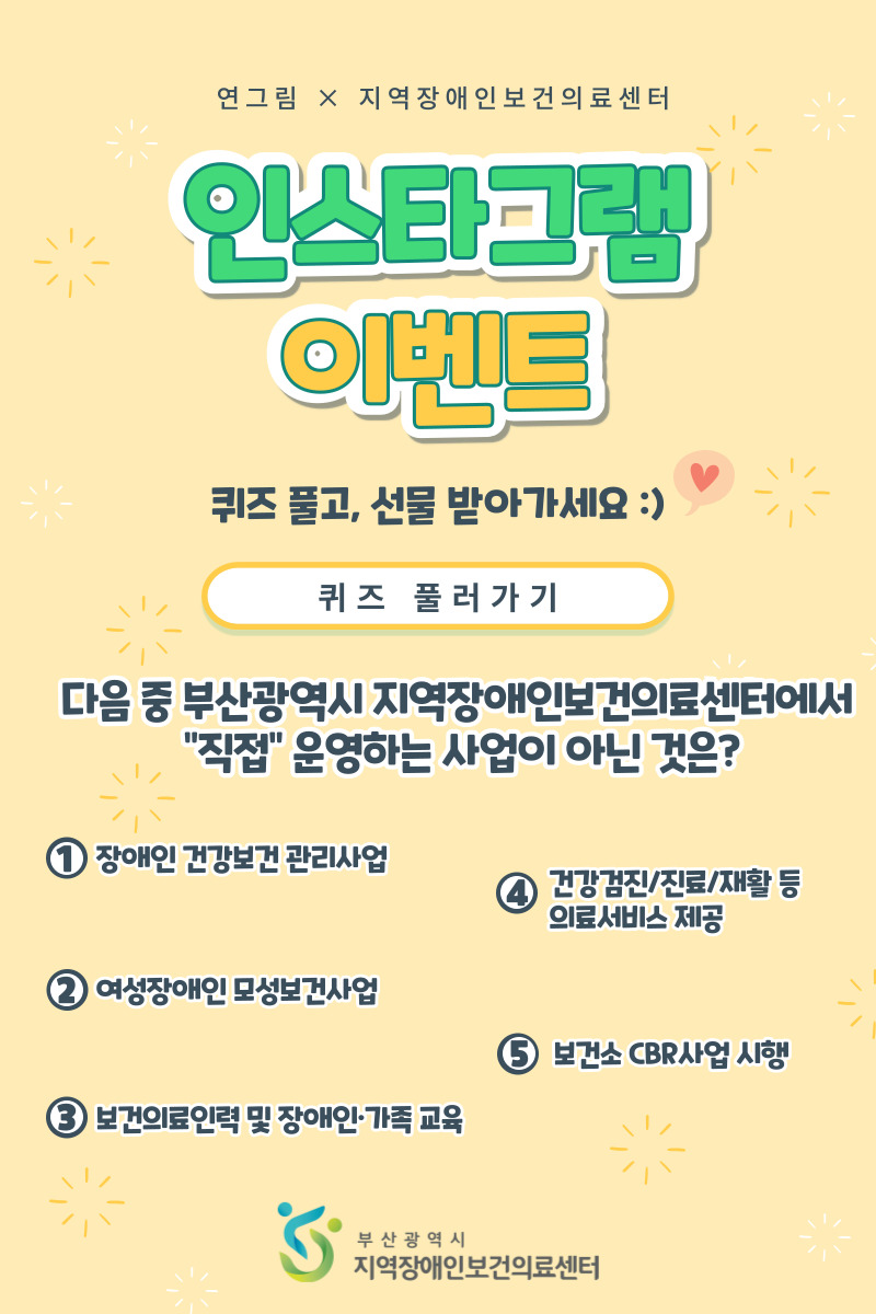 연그림 X 지역장애인보건의료센터 인스타그램 이벤트 퀴즈 풀고, 선물 반아가세요 :) 퀴즈 풀러가기 다음 중 부산광역시 지역장애인보건의료센터에서 '직접'운영하는 사업이 아닌 것은? 1 장애인 건강보건 관리사업 2 여성장애인 모성보건사업 3 보건의료인력 및 장애인 가족교육 4 건강검진/진료/재활 등 의료서비스 제공 5 보건소 CBR사업 시행