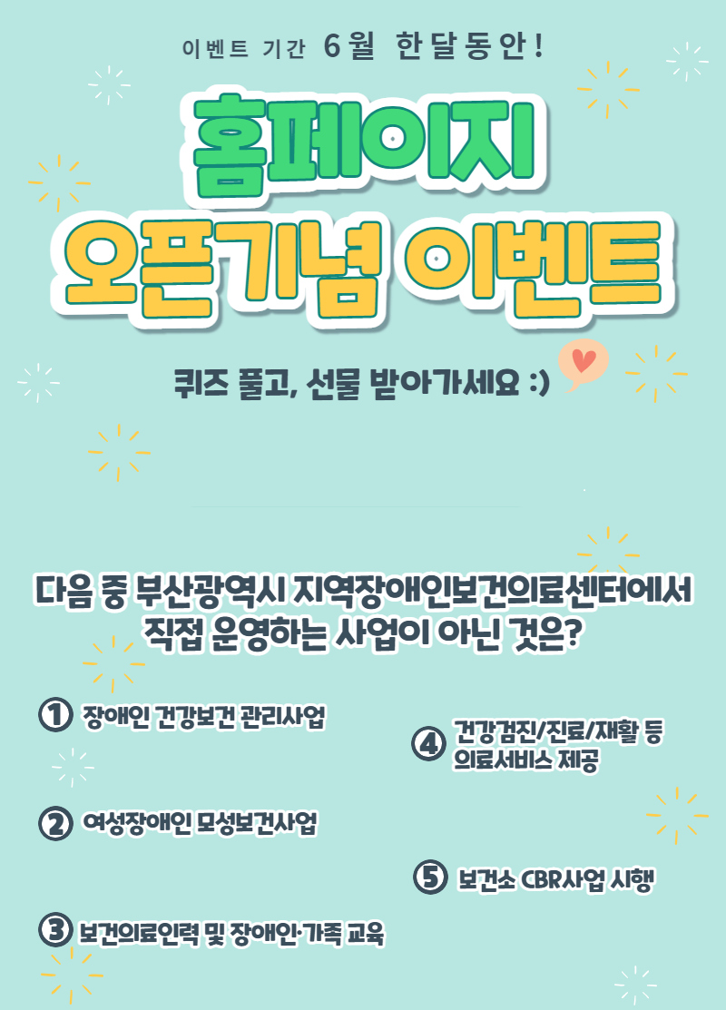 이벤트 기간 6월 한달동안! 홈페이지 오픈기념 이벤트 퀴즈 풀고, 선물 받아가세요 :) 다음 중 부산광역시 지역장애인보건의료센터에서 직접 운영하는 사업이 아닌 것은? 1 장애인 건강보건 관리사업 2 여성당애인 모성보건사업 3 보건의료인력 및 장애인 가족 교육 4 건강검진/진료/재활 등 의료서비스 제공 5 보건소 cbr사업 시행 
