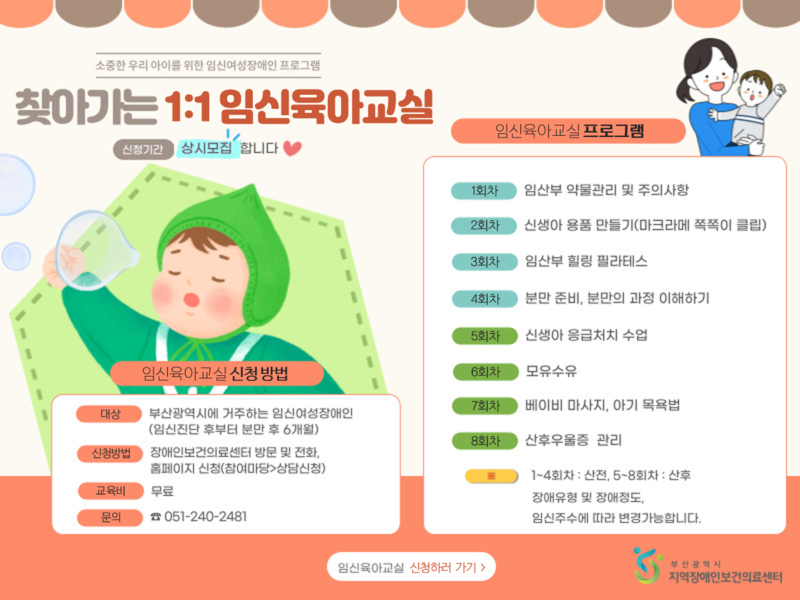 소중한 우리 아이를 위한 임신여성장애인 프로그램 '찾아가는 1대1 임신육아교실 운영 안내 신청기간 : 상시모집 합니다. 임신육아교실 프로그램 1회차 : 임산부 약물관리 및 주의사항 2회차 : 신생아 용품 만들기(마크라메 쪽쪽이 클립) 3회차 : 힐링 필라테스 4회차 : 분만 준비, 분만의 과정 이해하기 5회차 : 응급처치 수업 6회차 : 모유수유 7회차 : 베이비 마사지, 아기 목욕법 8회차 : 산후우울증 관리 참고사항 : 1~4회차는 산전, 5~8회차는 산후. 장애유형 및 장애정도, 임신주수에 따라 변경가능합니다. 임신육아교실 신청 방법 대상 : 부산광역시에 거주하는 임신여성장애인(임신진단 후부터 분만 후 6개월) 신청방법 : 장애인보건의료센터 방문 및 전화, 홈페이지  신청(참여마당-상담신청) 교육비 : 무료 문의 : 051-240-2481