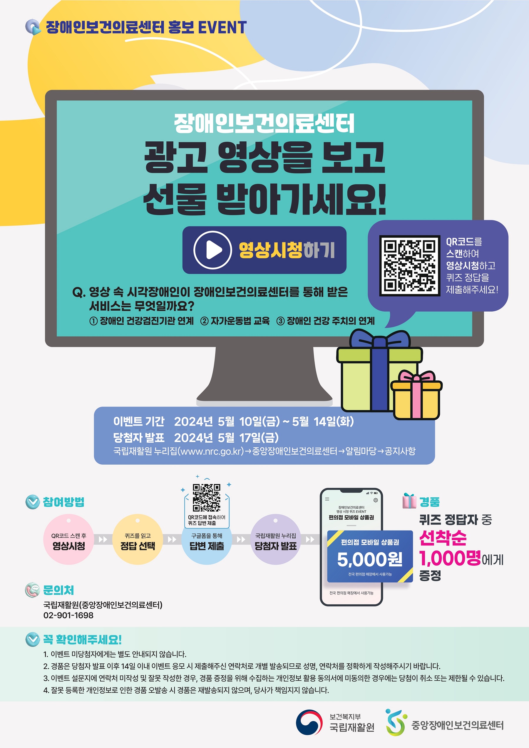 
            장애인보건의료센터 홍보 EVENT

            장애인보건의료센터
            광고 영상을 보고 선물 받아가세요!
            ▶ 영상시청하기
            Q. 영상 속 시각장애인이 장애인보건의료센터를 통해 받은 서비스는 무엇일까요?
            ① 장애인 건강검진기관 연계 
            ② 자가운동법 교육
            ③ 장애인 건강주치의 연계
            QR코드를 스캔하여 영상시청하고 퀴즈 정답을 제출해주세요!

            - 이벤트 기간 2024년 5월 10일(금) ~ 5월 14일(화)
            - 당첨자 발표 2024년 5월 17일(금)
            국립재활원 누리집(www.nrc.go.kr) → 중앙장애인보건의료센터 → 알림마당 → 공지사항

            * 참여방법 : 
            QR코드 스캔 후 영상시청 → 퀴즈를 읽고 정답 선택 →(QR코드에 접속하여 퀴즈 답변 제출) 구글폼을 통해 답변 제출 → 국립재활원 누리집 당첨자발표 → 장애인보건의료센터  영상 시청 퀴즈 EVENT 편의점 모바일 상품권: 편의점 모바일 상품권 5,000원 (전국 편의점 매장에서 사용가능, 전국 편의점 매장에서 사용가능)

            * 경품 :
            퀴즈 정답자 중 선착순 1,000명에게 증정

            * 문의처 : 
            국립재활원(중앙장애인보건의료센터) 02-901-1698

            * 꼭 확인해주세요!
            1. 이벤트 미당첨자에게는 별도 안내되지 않습니다.
            2. 경품은 당첨자 발표 이후 14일 이내 이벤트 응모 시 제출해주신 연락처로 개별 발송되므로 성명, 연락처를 정확하게 작성해주시기 바랍니다.
            3. 이벤트 설문지에 연락처 미작성 및 잘못 작성한 경우, 경품 증정을 위해 수집하는 개인정보 활용 동의서에 미동의한 경우에는 당첨이 취소 또는 제한될 수 있습니다.
            4. 잘못 등록한 개인정보로 인한 경품 오발송 시 경품은 재발송되지 않으며, 당사가 책임지지 않습니다.

            보건복지부 국립재활원, 중앙장애인보건의료센터
            